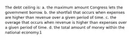 The debt ceiling is: a. the maximum amount Congress lets the government borrow. b. the shortfall that occurs when expenses are higher than revenue over a given period of time. c. the overage that occurs when revenue is higher than expenses over a given period of time. d. the total amount of money within the national economy.1