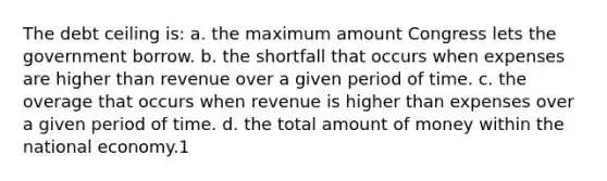 The debt ceiling is: a. the maximum amount Congress lets the government borrow. b. the shortfall that occurs when expenses are higher than revenue over a given period of time. c. the overage that occurs when revenue is higher than expenses over a given period of time. d. the total amount of money within the national economy.1