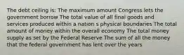 The debt ceiling is: The maximum amount Congress lets the government borrow The total value of all final goods and services produced within a nation s physical boundaries The total amount of money within the overall economy The total money supply as set by the Federal Reserve The sum of all the money that the federal government has lent over the years