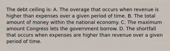 The debt ceiling is: A. The overage that occurs when revenue is higher than expenses over a given period of time. B. The total amount of money within the national economy. C. The maximum amount Congress lets the government borrow. D. The shortfall that occurs when expenses are higher than revenue over a given period of time.