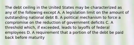 The debt ceiling in the United States may be characterized as any of the following except A. A legislation limit on the amount of outstanding national debt B. A political mechanism to force a compromise on the reduction of government deficits C. A threshold which, if exceeded, leads to layoffs of federal employees D. A requirement that a portion of the debt be paid back before maturity