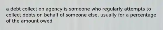 a debt collection agency is someone who regularly attempts to collect debts on behalf of someone else, usually for a percentage of the amount owed