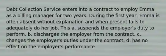 Debt Collection Service enters into a contract to employ Emma as a billing manager for two years. During the first year, Emma is often absent without explanation and when present fails to adequately do her job. This a. suspends the employer's duty to perform. b. discharges the employer from the contract. c. changes the employer's duties under the contract. d. has no effect on the employer's performance.