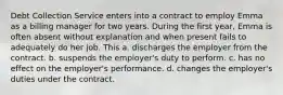 Debt Collection Service enters into a contract to employ Emma as a billing manager for two years. During the first year, Emma is often absent without explanation and when present fails to adequately do her job. This a. discharges the employer from the contract. b. suspends the employer's duty to perform. c. has no effect on the employer's performance. d. changes the employer's duties under the contract.