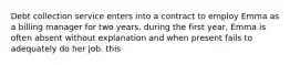 Debt collection service enters into a contract to employ Emma as a billing manager for two years. during the first year, Emma is often absent without explanation and when present fails to adequately do her job. this