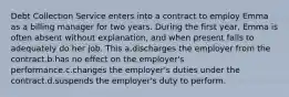 Debt Collection Service enters into a contract to employ Emma as a billing manager for two years. During the first year, Emma is often absent without explanation, and when present fails to adequately do her job. This a.discharges the employer from the contract.b.has no effect on the employer's performance.c.changes the employer's duties under the contract.d.suspends the employer's duty to perform.