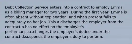 Debt Collection Service enters into a contract to employ Emma as a billing manager for two years. During the first year, Emma is often absent without explanation, and when present fails to adequately do her job. This a.discharges the employer from the contract.b.has no effect on the employer's performance.c.changes the employer's duties under the contract.d.suspends the employer's duty to perform.