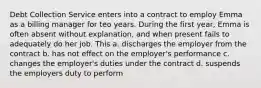 Debt Collection Service enters into a contract to employ Emma as a billing manager for teo years. During the first year, Emma is often absent without explanation, and when present fails to adequately do her job. This a. discharges the employer from the contract b. has not effect on the employer's performance c. changes the employer's duties under the contract d. suspends the employers duty to perform