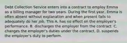 Debt Collection Service enters into a contract to employ Emma as a billing manager for two years. During the first year, Emma is often absent without explanation and when present fails to adequately do her job. This A. has no effect on the employer's performance. B. discharges the employer from the contract. C. changes the employer's duties under the contract. D. suspends the employer's duty to perform.