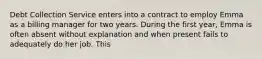Debt Collection Service enters into a contract to employ Emma as a billing manager for two years. During the first year, Emma is often absent without explanation and when present fails to adequately do her job. This