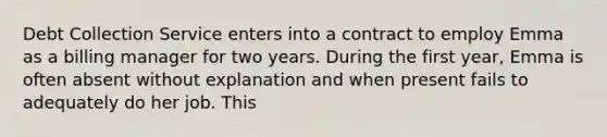 Debt Collection Service enters into a contract to employ Emma as a billing manager for two years. During the first year, Emma is often absent without explanation and when present fails to adequately do her job. This