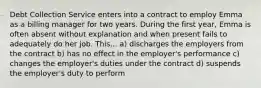 Debt Collection Service enters into a contract to employ Emma as a billing manager for two years. During the first year, Emma is often absent without explanation and when present fails to adequately do her job. This... a) discharges the employers from the contract b) has no effect in the employer's performance c) changes the employer's duties under the contract d) suspends the employer's duty to perform