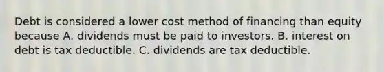 Debt is considered a lower cost method of financing than equity because A. dividends must be paid to investors. B. interest on debt is tax deductible. C. dividends are tax deductible.