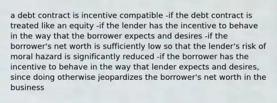 a debt contract is incentive compatible -if the debt contract is treated like an equity -if the lender has the incentive to behave in the way that the borrower expects and desires -if the borrower's net worth is sufficiently low so that the lender's risk of moral hazard is significantly reduced -if the borrower has the incentive to behave in the way that lender expects and desires, since doing otherwise jeopardizes the borrower's net worth in the business