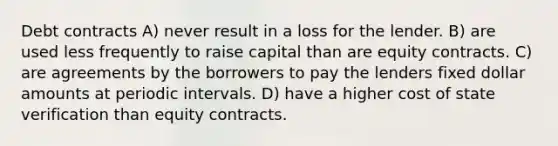 Debt contracts A) never result in a loss for the lender. B) are used less frequently to raise capital than are equity contracts. C) are agreements by the borrowers to pay the lenders fixed dollar amounts at periodic intervals. D) have a higher cost of state verification than equity contracts.