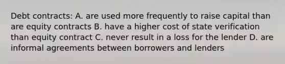 Debt​ contracts: A. are used more frequently to raise capital than are equity contracts B. have a higher cost of state verification than equity contract C. never result in a loss for the lender D. are informal agreements between borrowers and lenders