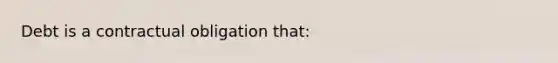 Debt is a contractual obligation that: