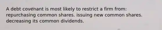 A debt covenant is most likely to restrict a firm from: repurchasing common shares. issuing new common shares. decreasing its common dividends.