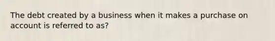 The debt created by a business when it makes a purchase on account is referred to as?