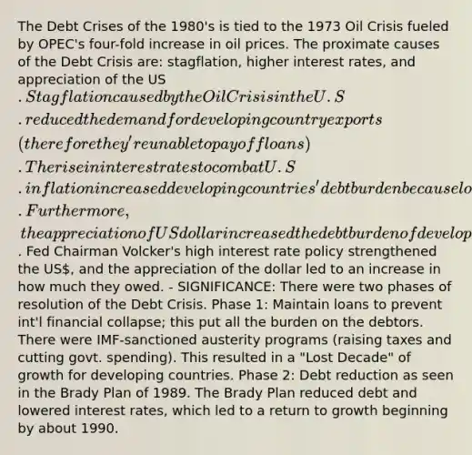 The Debt Crises of the 1980's is tied to the 1973 Oil Crisis fueled by OPEC's four-fold increase in oil prices. The proximate causes of the Debt Crisis are: stagflation, higher interest rates, and appreciation of the US. Stagflation caused by the Oil Crisis in the U.S. reduced the demand for developing country exports (therefore they're unable to pay off loans). The rise in interest rates to combat U.S. inflation increased developing countries' debt burden because loans were contracted on variable interest rate terms. Furthermore, the appreciation of US dollar increased the debt burden of developing countries because loans were repayable in US. Fed Chairman Volcker's high interest rate policy strengthened the US, and the appreciation of the dollar led to an increase in how much they owed. - SIGNIFICANCE: There were two phases of resolution of the Debt Crisis. Phase 1: Maintain loans to prevent int'l financial collapse; this put all the burden on the debtors. There were IMF-sanctioned austerity programs (raising taxes and cutting govt. spending). This resulted in a "Lost Decade" of growth for developing countries. Phase 2: Debt reduction as seen in the Brady Plan of 1989. The Brady Plan reduced debt and lowered interest rates, which led to a return to growth beginning by about 1990.