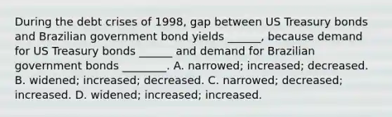 During the debt crises of 1998, gap between US Treasury bonds and Brazilian government bond yields ______, because demand for US Treasury bonds ______ and demand for Brazilian government bonds ________. A. narrowed; increased; decreased. B. widened; increased; decreased. C. narrowed; decreased; increased. D. widened; increased; increased.