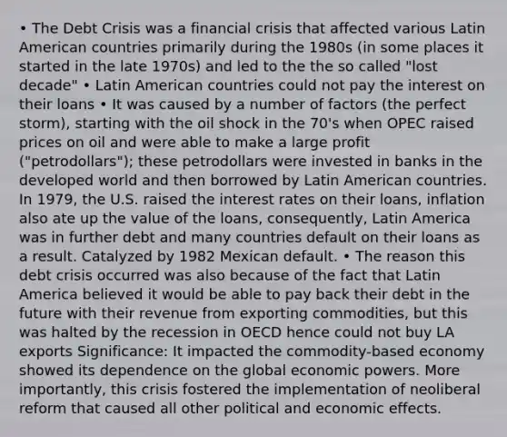 • The Debt Crisis was a financial crisis that affected various Latin American countries primarily during the 1980s (in some places it started in the late 1970s) and led to the the so called "lost decade" • Latin American countries could not pay the interest on their loans • It was caused by a number of factors (the perfect storm), starting with the oil shock in the 70's when OPEC raised prices on oil and were able to make a large profit ("petrodollars"); these petrodollars were invested in banks in the developed world and then borrowed by Latin American countries. In 1979, the U.S. raised the interest rates on their loans, inflation also ate up the value of the loans, consequently, Latin America was in further debt and many countries default on their loans as a result. Catalyzed by 1982 Mexican default. • The reason this debt crisis occurred was also because of the fact that Latin America believed it would be able to pay back their debt in the future with their revenue from exporting commodities, but this was halted by the recession in OECD hence could not buy LA exports Significance: It impacted the commodity-based economy showed its dependence on the global economic powers. More importantly, this crisis fostered the implementation of neoliberal reform that caused all other political and economic effects.