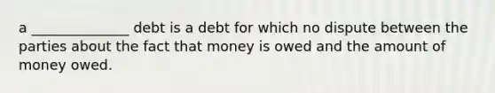 a ______________ debt is a debt for which no dispute between the parties about the fact that money is owed and the amount of money owed.