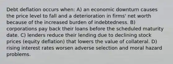 Debt deflation occurs when: A) an economic downturn causes the price level to fall and a deterioration in firms' net worth because of the increased burden of indebtedness. B) corporations pay back their loans before the scheduled maturity date. C) lenders reduce their lending due to declining stock prices (equity deflation) that lowers the value of collateral. D) rising interest rates worsen adverse selection and moral hazard problems.