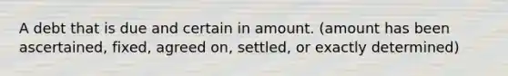 A debt that is due and certain in amount. (amount has been ascertained, fixed, agreed on, settled, or exactly determined)