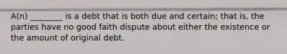 A(n) ________ is a debt that is both due and certain; that is, the parties have no good faith dispute about either the existence or the amount of original debt.