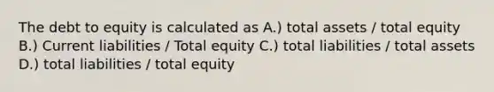 The debt to equity is calculated as A.) total assets / total equity B.) Current liabilities / Total equity C.) total liabilities / total assets D.) total liabilities / total equity