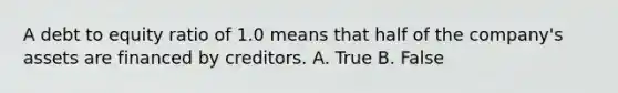 A debt to equity ratio of 1.0 means that half of the company's assets are financed by creditors. A. True B. False