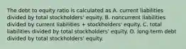 The debt to equity ratio is calculated as A. current liabilities divided by total stockholders' equity. B. noncurrent liabilities divided by current liabilities + stockholders' equity. C. total liabilities divided by total stockholders' equity. D. long-term debt divided by total stockholders' equity.