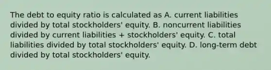 The debt to equity ratio is calculated as A. current liabilities divided by total stockholders' equity. B. noncurrent liabilities divided by current liabilities + stockholders' equity. C. total liabilities divided by total stockholders' equity. D. long-term debt divided by total stockholders' equity.