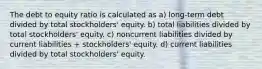 The debt to equity ratio is calculated as a) long-term debt divided by total stockholders' equity. b) total liabilities divided by total stockholders' equity. c) noncurrent liabilities divided by current liabilities + stockholders' equity. d) current liabilities divided by total stockholders' equity.