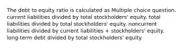 The debt to equity ratio is calculated as Multiple choice question. current liabilities divided by total stockholders' equity. total liabilities divided by total stockholders' equity. noncurrent liabilities divided by current liabilities + stockholders' equity. long-term debt divided by total stockholders' equity.