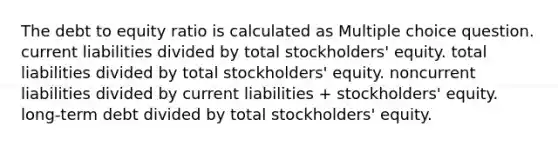 The debt to equity ratio is calculated as Multiple choice question. current liabilities divided by total stockholders' equity. total liabilities divided by total stockholders' equity. noncurrent liabilities divided by current liabilities + stockholders' equity. long-term debt divided by total stockholders' equity.