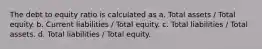 The debt to equity ratio is calculated as a. Total assets / Total equity. b. Current liabilities / Total equity. c. Total liabilities / Total assets. d. Total liabilities / Total equity.