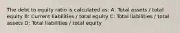 The debt to equity ratio is calculated as: A: Total assets / total equity B: Current liabilities / total equity C: Total liabilities / total assets D: Total liabilities / total equity