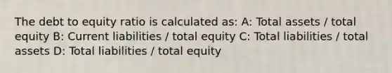 The debt to equity ratio is calculated as: A: Total assets / total equity B: Current liabilities / total equity C: Total liabilities / total assets D: Total liabilities / total equity