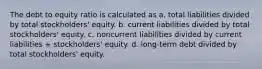 The debt to equity ratio is calculated as a. total liabilities divided by total stockholders' equity. b. current liabilities divided by total stockholders' equity. c. noncurrent liabilities divided by current liabilities + stockholders' equity. d. long-term debt divided by total stockholders' equity.