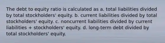 The debt to equity ratio is calculated as a. total liabilities divided by total stockholders' equity. b. current liabilities divided by total stockholders' equity. c. noncurrent liabilities divided by current liabilities + stockholders' equity. d. long-term debt divided by total stockholders' equity.