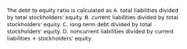 The debt to equity ratio is calculated as A. total liabilities divided by total stockholders' equity. B. current liabilities divided by total stockholders' equity. C. long-term debt divided by total stockholders' equity. D. noncurrent liabilities divided by current liabilities + stockholders' equity.