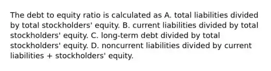 The debt to equity ratio is calculated as A. total liabilities divided by total stockholders' equity. B. current liabilities divided by total stockholders' equity. C. long-term debt divided by total stockholders' equity. D. noncurrent liabilities divided by current liabilities + stockholders' equity.