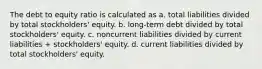 The debt to equity ratio is calculated as a. total liabilities divided by total stockholders' equity. b. long-term debt divided by total stockholders' equity. c. noncurrent liabilities divided by current liabilities + stockholders' equity. d. current liabilities divided by total stockholders' equity.