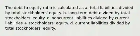 The debt to equity ratio is calculated as a. total liabilities divided by total stockholders' equity. b. long-term debt divided by total stockholders' equity. c. noncurrent liabilities divided by current liabilities + stockholders' equity. d. current liabilities divided by total stockholders' equity.