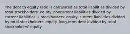 The debt to equity ratio is calculated as total liabilities divided by total stockholders' equity. noncurrent liabilities divided by current liabilities + stockholders' equity. current liabilities divided by total stockholders' equity. long-term debt divided by total stockholders' equity.