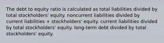 The debt to equity ratio is calculated as total liabilities divided by total stockholders' equity. noncurrent liabilities divided by current liabilities + stockholders' equity. current liabilities divided by total stockholders' equity. long-term debt divided by total stockholders' equity.