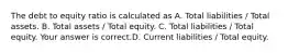 The debt to equity ratio is calculated as A. Total liabilities​ / Total assets. B. Total assets​ / Total equity. C. Total liabilities​ / Total equity. Your answer is correct.D. Current liabilities​ / Total equity.