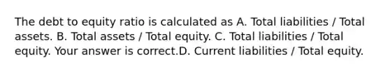 The debt to equity ratio is calculated as A. Total liabilities​ / Total assets. B. Total assets​ / Total equity. C. Total liabilities​ / Total equity. Your answer is correct.D. Current liabilities​ / Total equity.